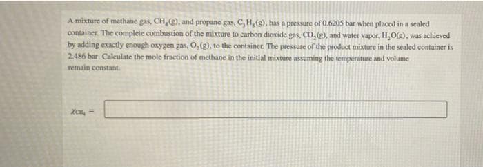 A mixture of methane gas, CH, (), and propane gas, C, H, (g), has a pressure of 0.620s bar when placed in a sealed
container. The complete combustion of the mixture to carbon dioxide gas, co,), and water vapor, H,O(g), was achieved
by adding exactly enough oxygen gas, O, (g), to the container. The pressure of the product mixture in the sealed container is
2.486 bar. Calculate the mole fraction of methane in the initial mixture assuming the temperature and volume
remain constant.
XCH, =
