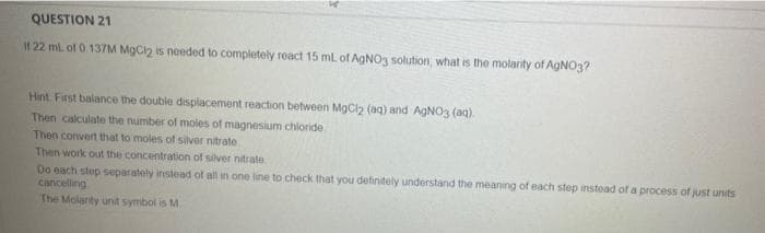 QUESTION 21
I1 22 mL of 0 137M MgCin is needed to completely react 15 ml of AgNO3 solution, what is the molarity of AGNO3?
Hint First balance the double displacement reaction between MgCl2 (aq) and AGNO3 (aq).
Then calculate the number of moies of magnesium chloride
Then convert that to moles of silver nitrate
Then work out the concentration of silver nitrate
Do each step separately instead of all in one line to check that you definitely understand the meaning of each step instead of a process of just units
cancelling
The Molanty unit symbol is M
