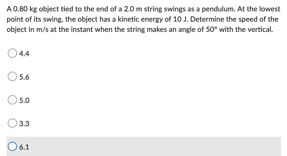 A 0.80 kg object tied to the end of a 2.0 m string swings as a pendulum. At the lowest
point of its swing, the object has a kinetic energy of 10 J. Determine the speed of the
object in m/s at the instant when the string makes an angle of 50° with the vertical.
O 4.4
O 5.6
5.0
3.3
O6.1