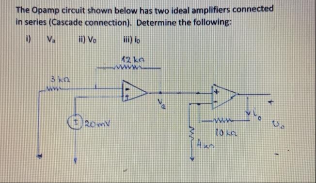 The Opamp circuit shown below has two ideal amplifiers connected
in series (Cascade connection). Determine the following:
i)
V.
i) Vo
iii) io
12 kn
3 kn
20m
to n
