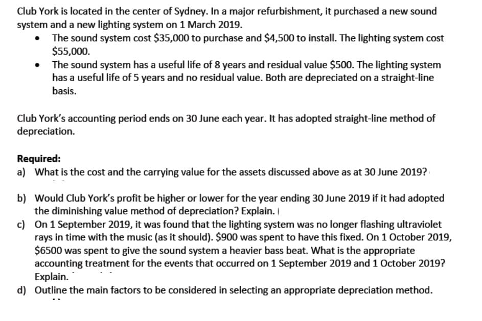 Club York is located in the center of Sydney. In a major refurbishment, it purchased a new sound
system and a new lighting system on 1 March 2019.
The sound system cost $35,000 to purchase and $4,500 to install. The lighting system cost
$55,000.
The sound system has a useful life of 8 years and residual value $500. The lighting system
has a useful life of 5 years and no residual value. Both are depreciated on a straight-line
basis.
Club York's accounting period ends on 30 June each year. It has adopted straight-line method of
depreciation.
Required:
a) What is the cost and the carrying value for the assets discussed above as at 30 June 2019?
b) Would Club York's profit be higher or lower for the year ending 30 June 2019 if it had adopted
the diminishing value method of depreciation? Explain. I
c) On 1 September 2019, it was found that the lighting system was no longer flashing ultraviolet
rays in time with the music (as it should). $900 was spent to have this fixed. On 1 October 2019,
$6500 was spent to give the sound system a heavier bass beat. What is the appropriate
accounting treatment for the events that occurred on 1 September 2019 and 1 October 2019?
Explain.
d) Outline the main factors to be considered in selecting an appropriate depreciation method.
