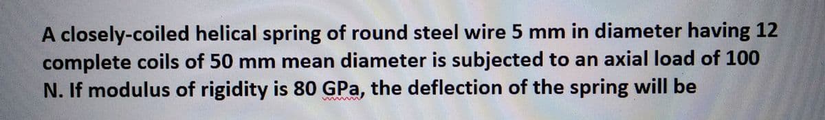 A closely-coiled helical spring of round steel wire 5 mm in diameter having 12
complete coils of 50 mm mean diameter is subjected to an axial load of 100
N. If modulus of rigidity is 80 GPa, the deflection of the spring will be