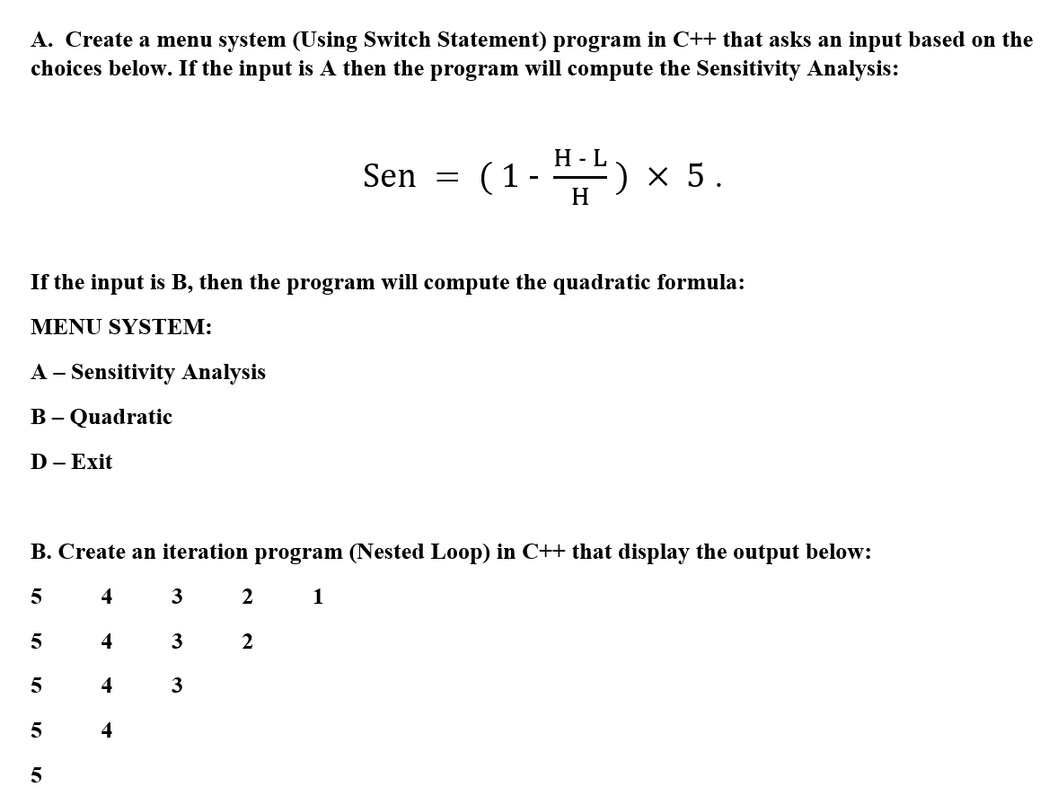 A. Create a menu system (Using Switch Statement) program in C++ that asks an input based on the
choices below. If the input is A then the program will compute the Sensitivity Analysis:
Н -L
(1-)
Sen
x 5.
H
If the input is B, then the program will compute the quadratic formula:
MENU SYSTEM:
A - Sensitivity Analysis
B – Quadratic
D - Exit
B. Create an iteration program (Nested Loop) in C++ that display the output below:
5
4
3
2
1
4
3
2
4
3
5
4
5
