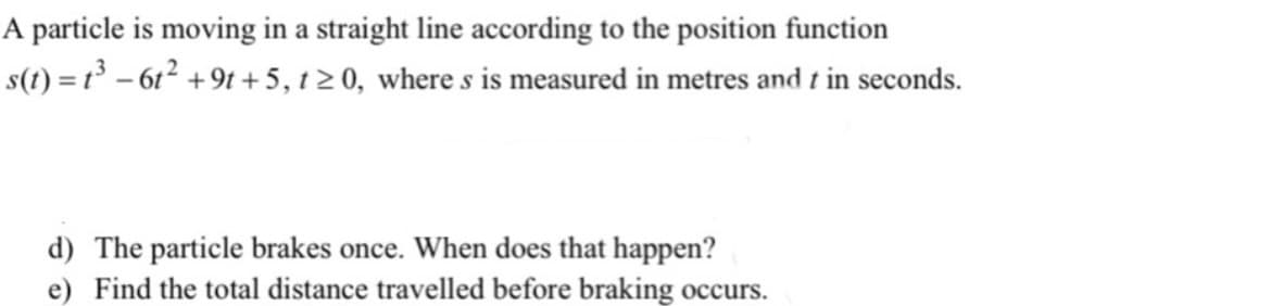 A particle is moving in a straight line according to the position function
s(t) = 1³ – 61² +9t +5, t 20, where s is measured in metres and t in seconds.
d) The particle brakes once. When does that happen?
e) Find the total distance travelled before braking occurs.
