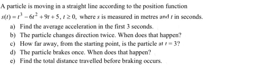 A particle is moving in a straight line according to the position function
s(t) = t° – 6t2 +9t + 5, t 2 0, where s is measured in metres and t in seconds.
a) Find the average acceleration in the first 3 seconds.
b) The particle changes direction twice. When does that happen?
c) How far away, from the starting point, is the particle at t = 3?
d) The particle brakes once. When does that happen?
e) Find the total distance travelled before braking occurs.
