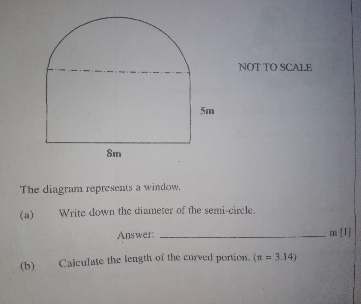8m
The diagram represents a window.
(a)
(b)
5m
Answer:
NOT TO SCALE
Write down the diameter of the semi-circle.
Calculate the length of the curved portion. (n = 3.14)
m [1]