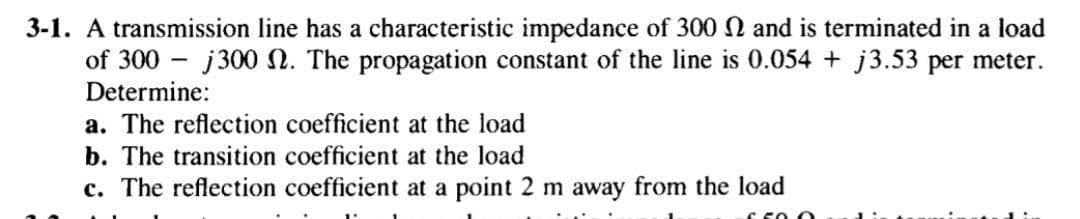 3-1. A transmission line has a characteristic impedance of 300 N and is terminated in a load
of 300 - j300N. The propagation constant of the line is 0.054 + j3.53 per meter.
Determine:
a. The reflection coefficient at the load
b. The transition coefficient at the load
c. The reflection coefficient at a point 2 m away from the load
