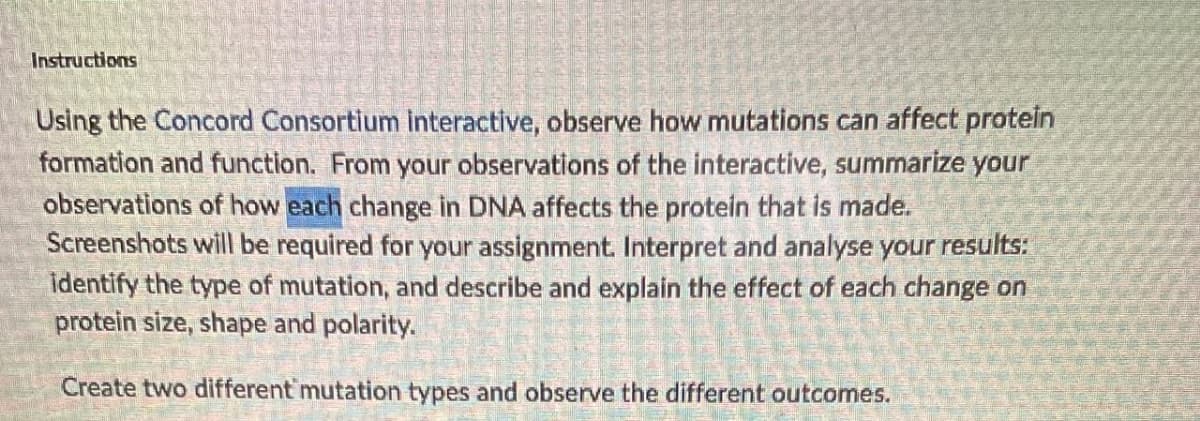 Instructions
Using the Concord Consortium interactive, observe how mutations can affect protein
formation and function. From your observations of the interactive, summarize your
observations of how each change in DNA affects the protein that is made.
Screenshots will be required for your assignment. Interpret and analyse your results:
identify the type of mutation, and describe and explain the effect of each change on
protein size, shape and polarity.
Create two different mutation types and observe the different outcomes.