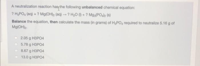 A neutralization reaction has the following unbalanced chemical equation:
? H,PO, (aq) + ? Mg(OH)2 (aq) -- ? H20 () + ? Mga(POh (9)
Balance the equation, then calculate the mass (in grams) of H,PO, required to neutralize 5.16 g of
Mg(OH)2-
O 2.05 g H3PO4
O 5.78 g H3PO4
8.67 g H3PO4
13.0 g H3PO4
