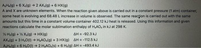 A₂H.(g) + 6 X₂(g) → 2 AX,(g) + 6 HX(g)
A and X are unknown elements. When the reaction given above is carried out in a constant pressure (1 atm) container,
some heat is evolving and 68.48 L increase in volume is observed. The same reaction is carried out with the same
amounts but this time in a constant volume container 402.12 kJ heat is released. Using this information and given
reactions calculate the molar sublimation enthalpy of H₂AO, in kJ at 298 K.
½ H₂(g) + 2 X₂(g) → HX(g)
AH = -92.3 kJ
AX₂(g) + 3 H₂O(1)→ H₂AO₂(g) + 3 HX(g)
AH = -112.5 kJ
A₂H.(g) + 6 H₂O(1)→ 2 H₂AO,(s) + 6 H₂(g) AH = -493.4 kJ