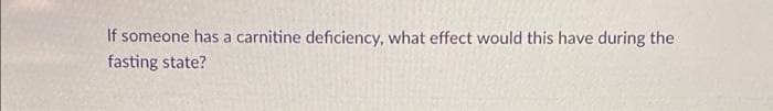 If someone has a carnitine deficiency, what effect would this have during the
fasting state?
