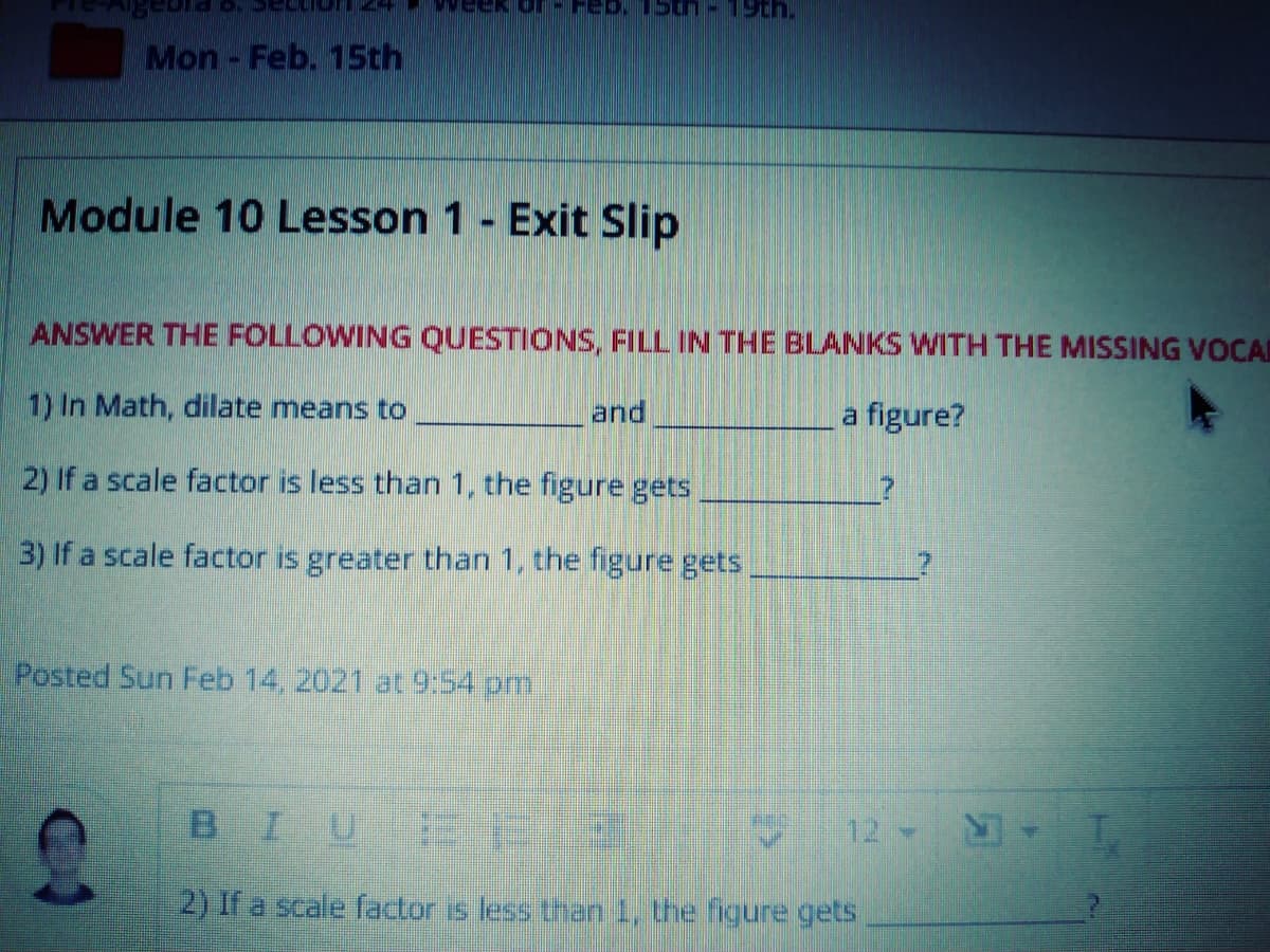EK Or
Mon-Feb. 15th
Module 10 Lesson 1- Exit Slip
ANSWER THE FOLLOWING QUESTIONS, FILL IN THE BLANKS WITH THE MISSING VOCAI
1) In Math, dilate means to
and
a figure?
2) If a scale factor is less than 1, the figure gets
3) If a scale factor is greater than 1, the figure gets
Posted Sun Feb 14, 2021 at 9:54 pm
BIU E3
12
2) If a scale factor is less than 1, the figure gets
