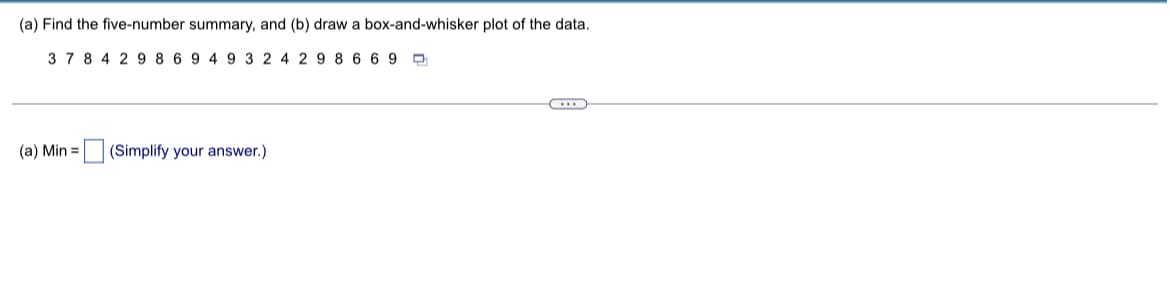 (a) Find the five-number summary, and (b) draw a box-and-whisker plot of the data.
37 8 4 2 9 8 6 9 4 9 3 2 4 2 98669
(a) Min = (Simplify your answer.)