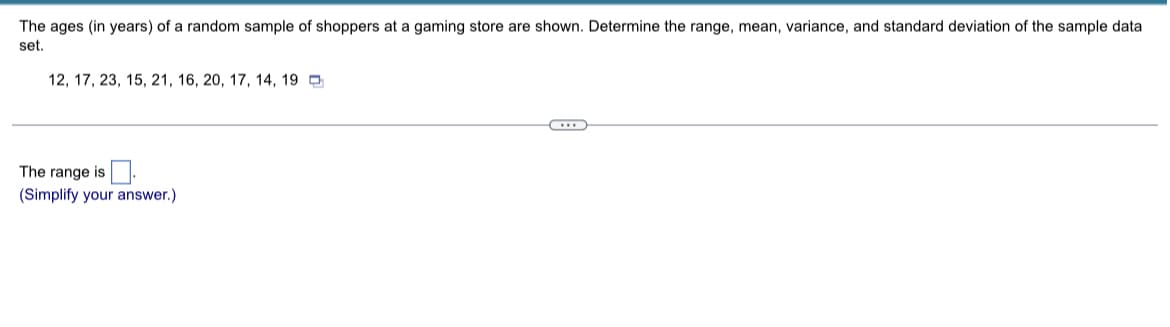 The ages (in years) of a random sample of shoppers at a gaming store are shown. Determine the range, mean, variance, and standard deviation of the sample data
set.
12, 17, 23, 15, 21, 16, 20, 17, 14, 19
……
The range is
(Simplify your answer.)