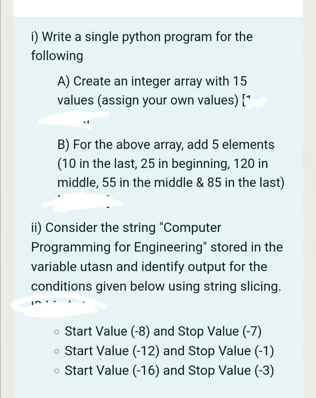 i) Write a single python program for the
following
A) Create an integer array with 15
values (assign your own values) [*
B) For the above array, add 5 elements
(10 in the last, 25 in beginning, 120 in
middle, 55 in the middle & 85 in the last)
ii) Consider the string "Computer
Programming for Engineering" stored in the
variable utasn and identify output for the
conditions given below using string slicing.
o Start Value (-8) and Stop Value (-7)
o Start Value (-12) and Stop Value (-1)
o Start Value (-16) and Stop Value (-3)

