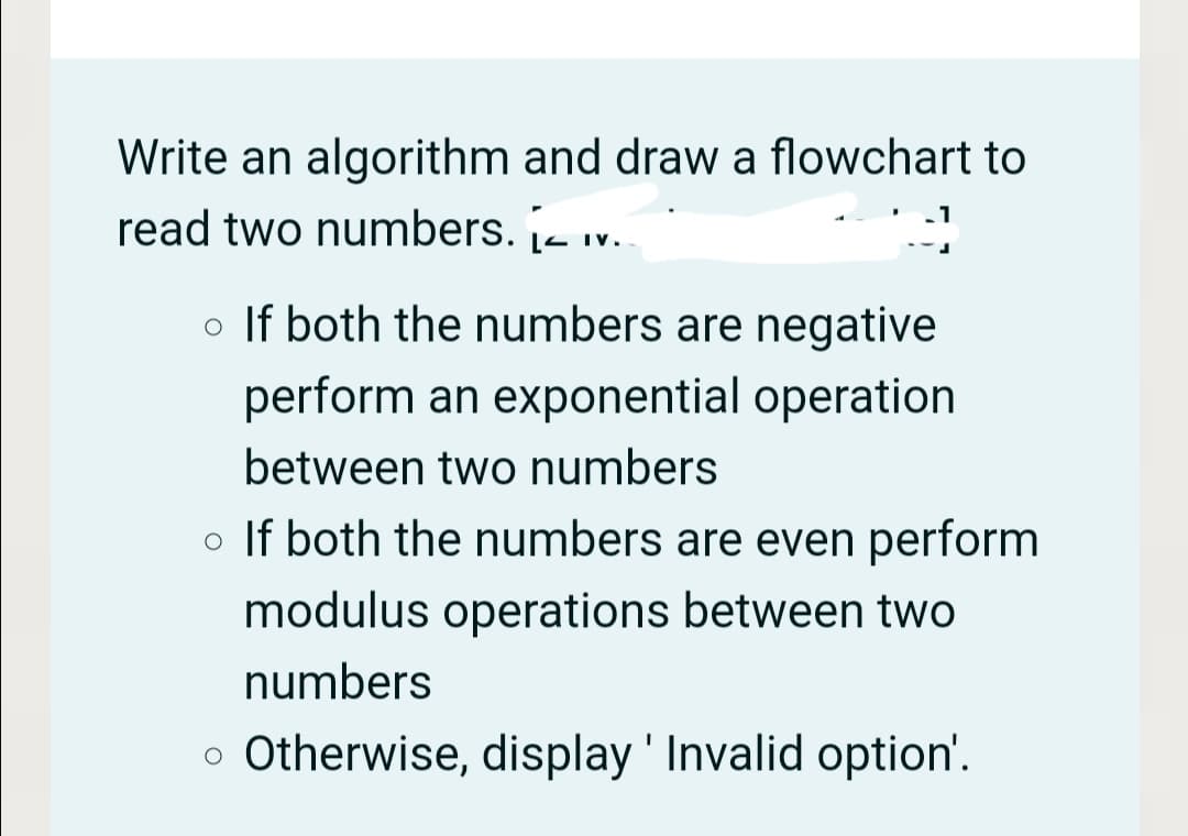 Write an algorithm and draw a flowchart to
read two numbers. - iv.
o If both the numbers are negative
perform an exponential operation
between two numbers
o If both the numbers are even perform
modulus operations between two
numbers
o Otherwise, display ' Invalid option'.
