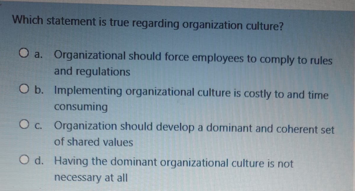 Which statement is true regarding organization culture?
O a. Organizational should force employees to comply to rules
and regulations
O b. Implementing organizational culture is costly to and time
consuming
O c. Organization should develop a dominant and coherent set
of shared values
O d. Having the dominant organizational culture is not
necessary at all
