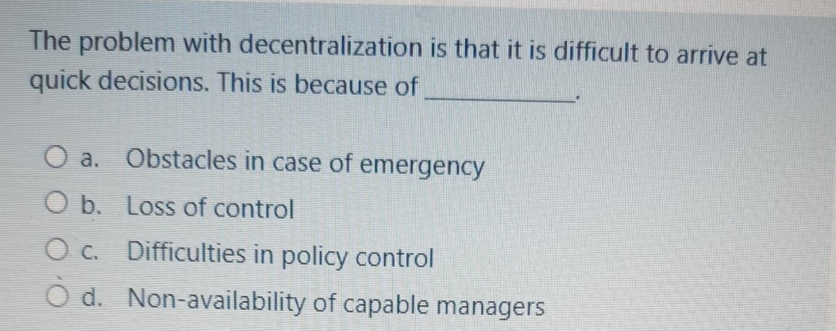 The problem with decentralization is that it is difficult to arrive at
quick decisions. This is because of
a.
Obstacles in case of emergency
O b. Loss of control
O c. Difficulties in policy control
O d. Non-availability of capable managers
