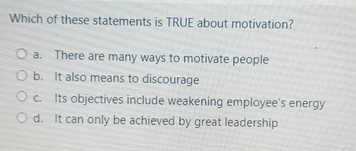 Which of these statements is TRUE about motivation?
O a. There are many ways to motivate people
O b. It also means to discourage
Its objectives include weakening employee's energy
O d. It can only be achieved by great leadership
