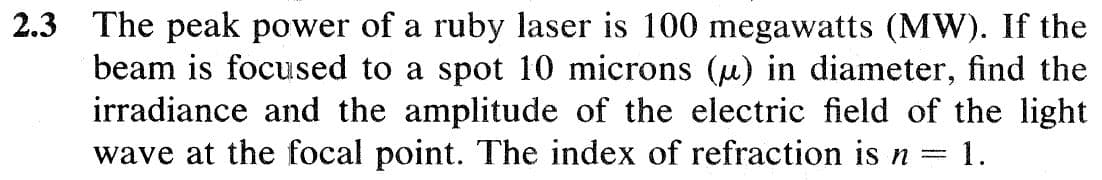 2.3 The peak power of a ruby laser is 100 megawatts (MW). If the
beam is focused to a spot 10 microns (u) in diameter, find the
irradiance and the amplitude of the electric field of the light
wave at the focal point. The index of refraction is n 1.
