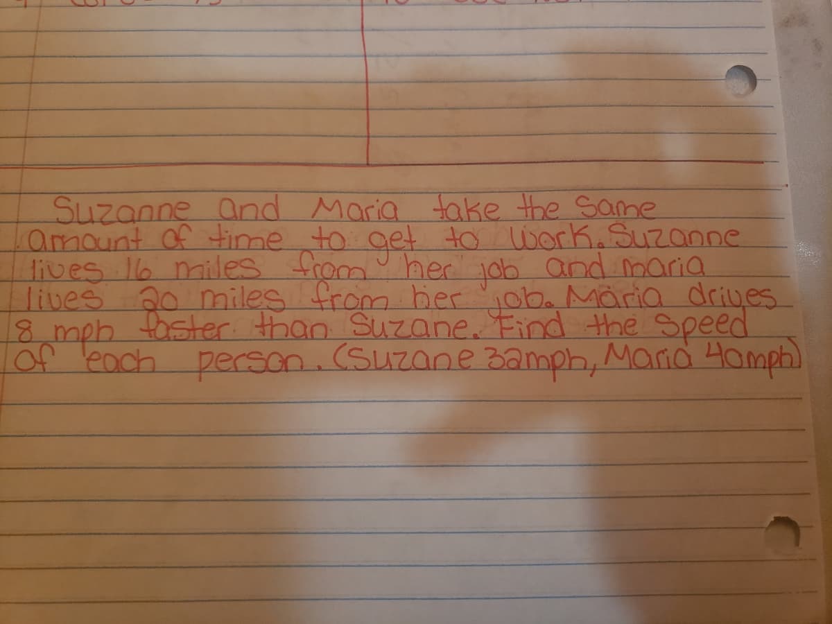 Suzanne and Maria take the Same
amount of time to gelt to work.Suzanne
lives 16 miles from her job and maria
lives 20 miles from bier ob. Märia driyes
8 mph foster than Suzane. Find the Speed
of each person.(Suzane Bamph, Marid Hamph)
