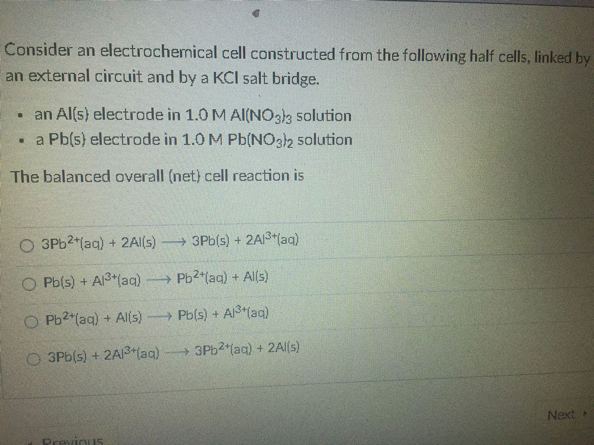 Consider an electrochemical cell constructed from the following half cells, linked by
an external circuit and by a KCI salt bridge.
an Al(s) electrode in 1.0 M AI(NO.k solution
a Pb(s) electrode in 1.0 M Pb(NOg2 5olution
The balanced overall (net) cell reaction is
O 3P62 (aq) + 2Al(s)
3Pb(s) + 2A(ag)
O Pb(s) + AI lag)
→ Pb2"laq) + Al(s)
O Pb2"(aq) + Alls)
Pb(s) + Alag)
O 3Pb(s) + 2AP lag)
→ 3P62 laq) + 2A||S)
Next M
PrevinuS
