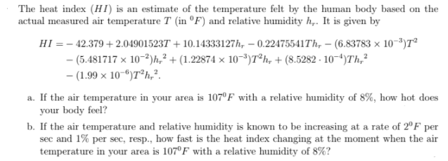 The heat index (HI) is an estimate of the temperature felt by the human body based on the
actual measured air temperature T (in °F) and relative humidity h,. It is given by
HI = - 42.379 + 2.049015237 + 10.14333127h, – 0.22475541Th, – (6.83783 × 10-³)T²
- (5.481717 x 10-3)h,² + (1.22874 × 10-³)7°h, + (8.5282 - 10-4)Th,²
- (1.99 x 10-")T®h,?.
a. If the air temperature in your area is 107°F with a relative humidity of 8%, how hot does
your body feel?
b. If the air temperature and relative humidity is known to be increasing at a rate of 2°F per
sec and 1% per sec, resp., how fast is the heat index changing at the moment when the air
temperature in your area is 107°F with a relative humidity of 8%?
