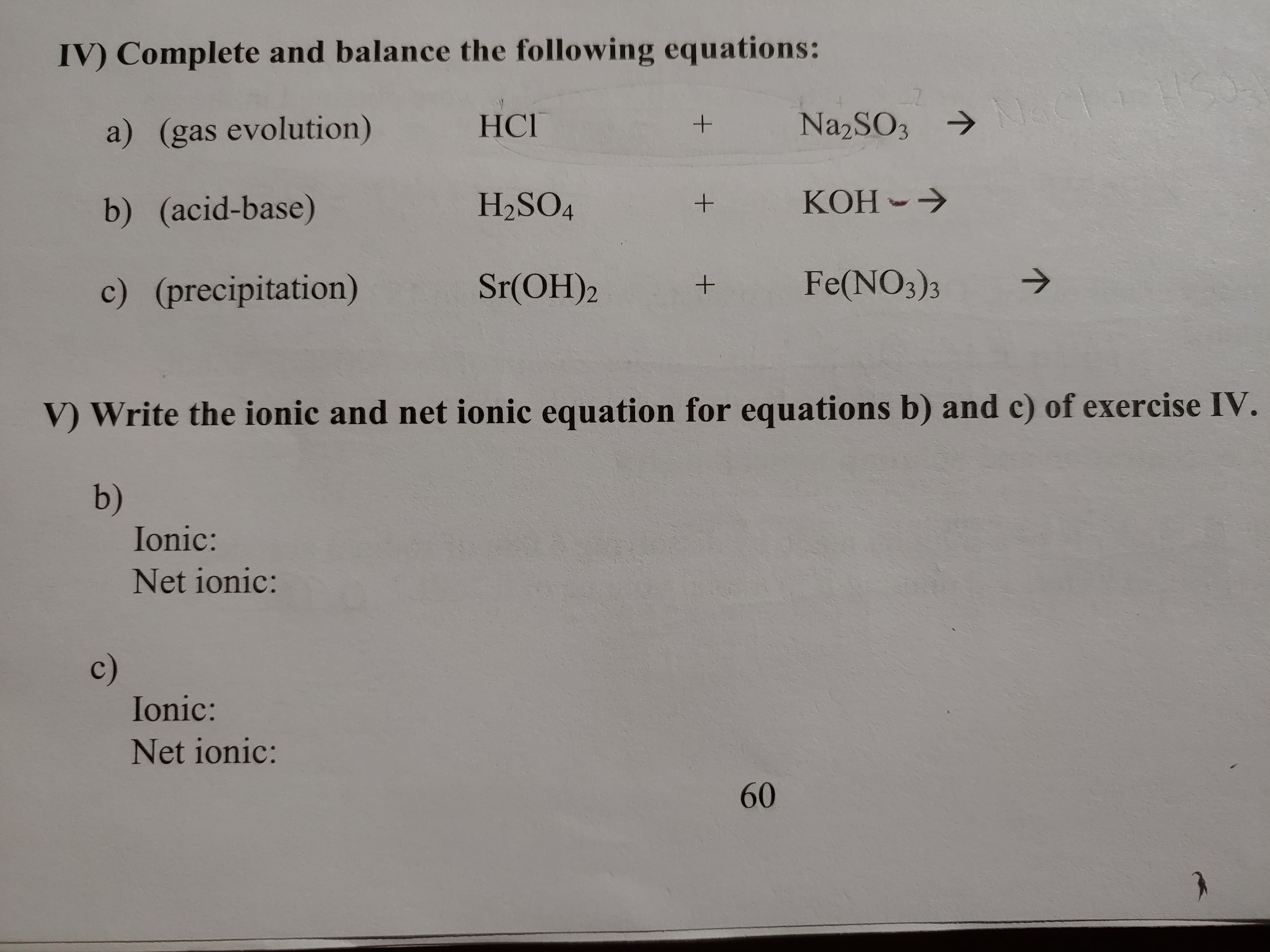 IV) Complete and balance the following equations:
N1aC
Na2SO3
HСГ
a) (gas evolution)
KOH
H2SO4
b) (acid-base)
Fe(NO3)3
Sr(OH)2
c) (precipitation)
V Write the ionic and net ionic equation for equations b) and c) of exercise IV.
b)
Ionic:
Net ionic:
с)
Ionic:
Net ionic:
60
+
+
