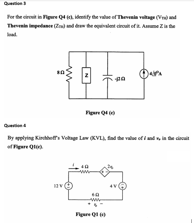 Question 3
For the circuit in Figure Q4 (c), identify the value of Thevenin voltage (VTH) and
Thevenin impedance (ZTH) and draw the equivalent circuit of it. Assume Z is the
load.
82
)4/0°A
-j2N
Figure Q4 (c)
Question 4
By applying Kirchhoff's Voltage Law (KVL), find the value of i and v, in the circuit
of Figure Q1(c).
ww
12 v (+
4 V +
62
ww
Figure Q1 (c)
HE
