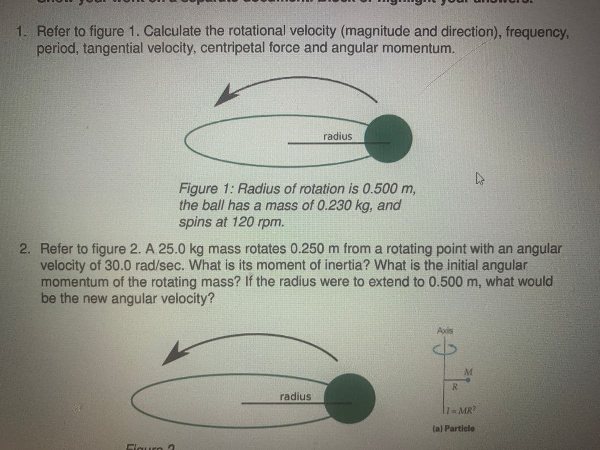 1. Refer to figure 1. Calculate the rotational velocity (magnitude and direction), frequency,
period, tangential velocity, centripetal force and angular momentum.
radius
Figure 1: Radius of rotation is 0.500 m,
the ball has a mass of 0.230 kg, and
spins at 120 rpm.
2. Refer to figure 2. A 25.0 kg mass rotates 0.250 m from a rotating point with an angular
velocity of 30.0 rad/sec. What is its moment of inertia? What is the initial angular
momentum of the rotating mass? If the radius were to extend to 0.500 m, what would
be the new angular velocity?
Axis
M.
radius
T1-MR
(a) Particle
Cleura
