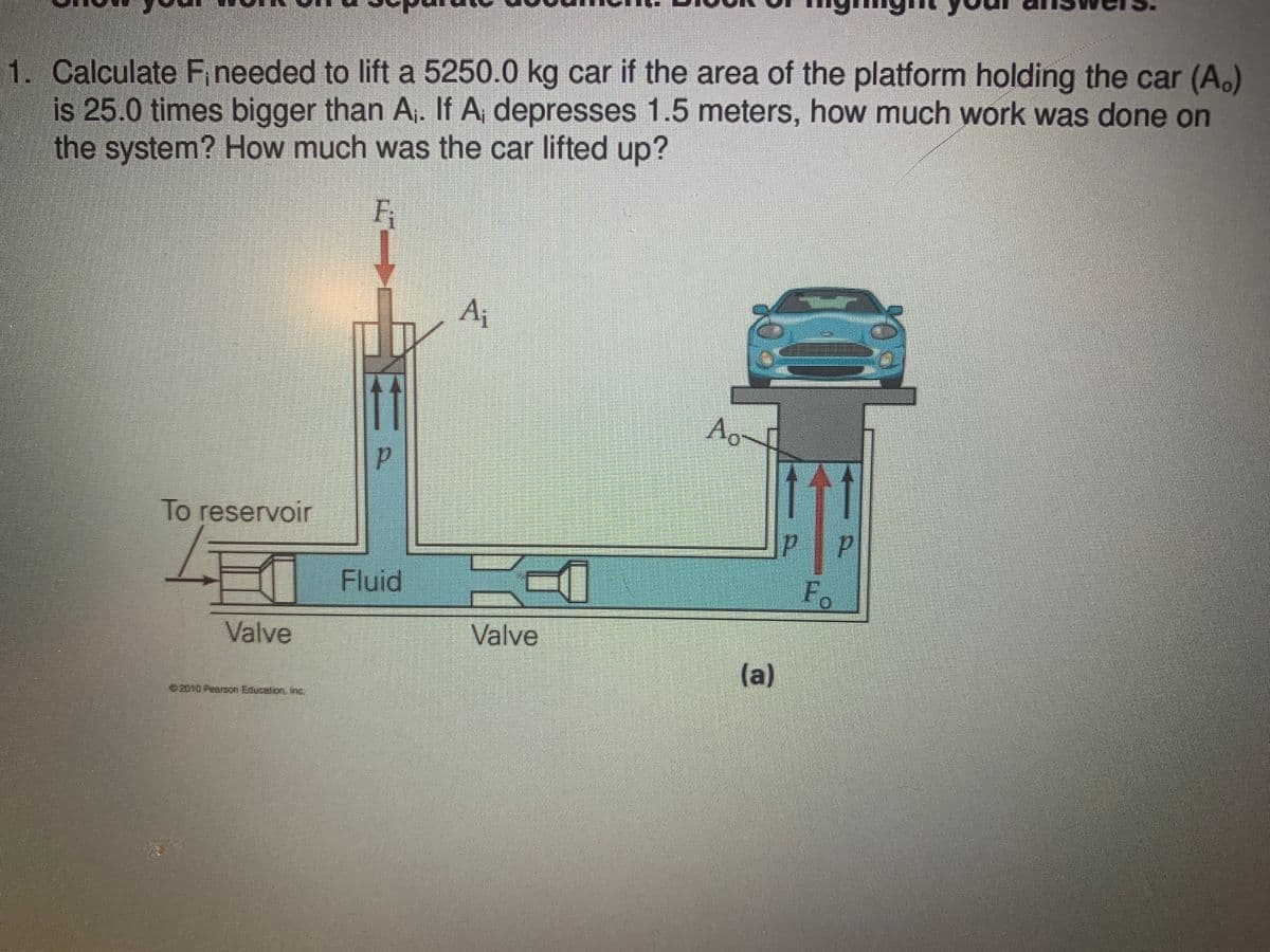 1. Calculate F needed to lift a 5250.0 kg car if the area of the platform holding the car (A.)
is 25.0 times bigger than A,. If A, depresses 1.5 meters, how much work was done on
the system? How much was the car lifted up?
Fi
Aj
Ao
To reservoir
I Fluid
F.
Valve
Valve
(a)
ez010 Pearon Education In

