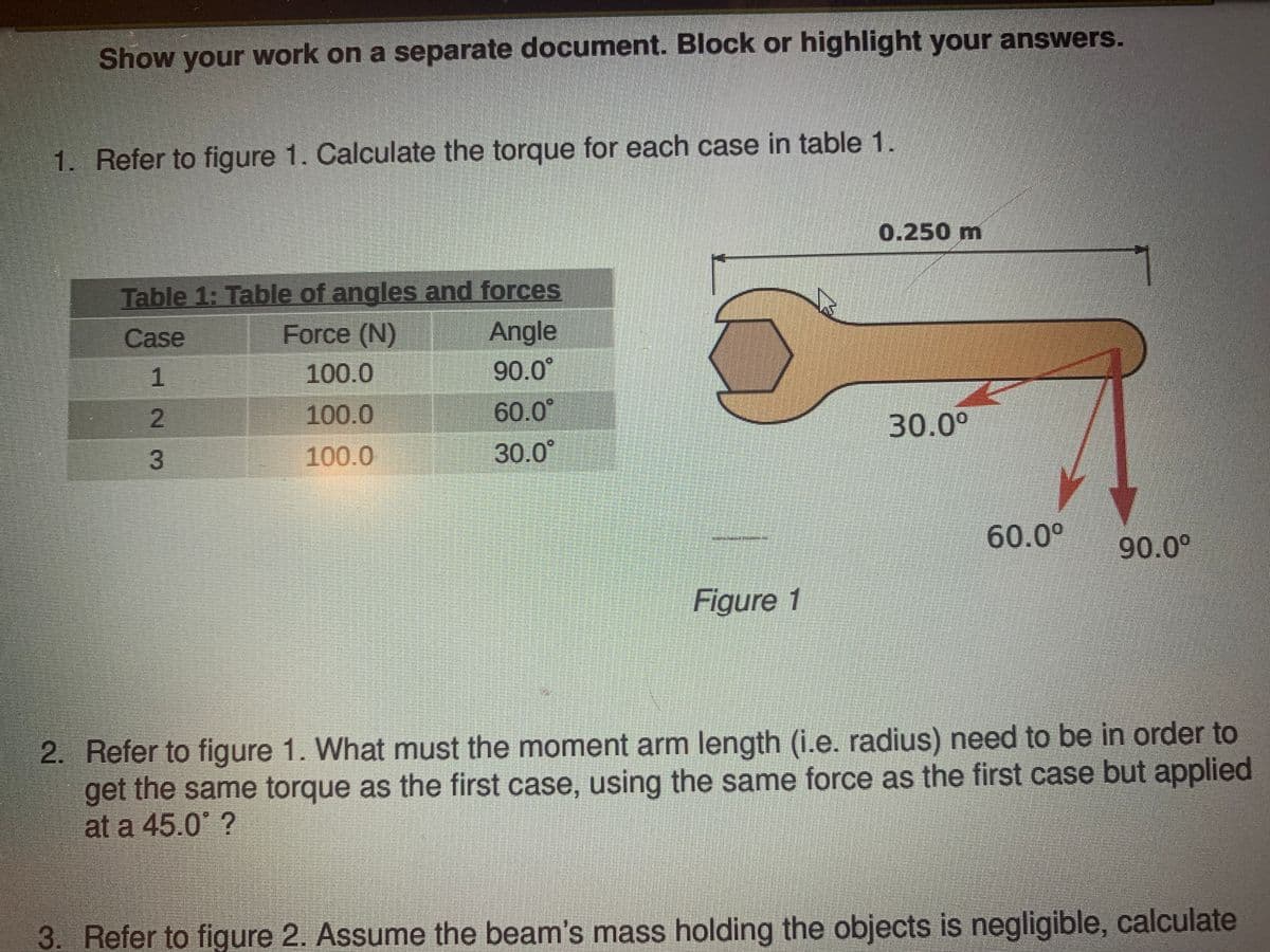 Show your work on a separate document. Block or highlight your answers.
1. Refer to figure 1. Calculate the torque for each case in table 1.
0.250 m
Table 1: Table of angles and forces
Angle
90.0°
Case
Force (N)
1
100.0
2
100.0
60.0
30.0°
3.
100.0
30.0
60.0°
90.0°
Figure 1
2. Refer to figure 1. What must the moment arm length (i.e. radius) need to be in order to
get the same torque as the first case, using the same force as the first case but applied
at a 45.0° ?
3. Refer to figure 2. Assume the beam's mass holding the objects is negligible, calculate
