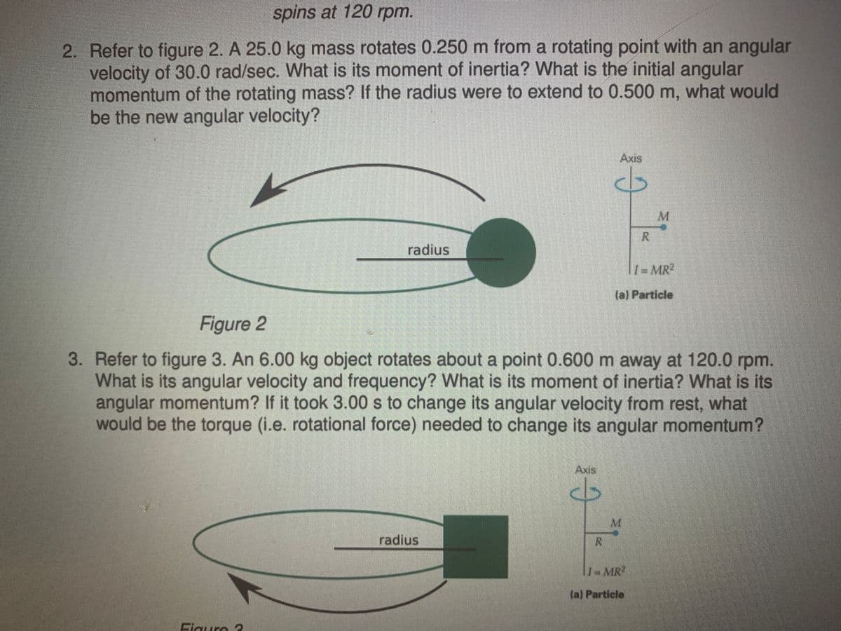 spins at 120 rpm.
2. Refer to figure 2. A 25.0 kg mass rotates 0.250 m from a rotating point with an angular
velocity of 30.0 rad/sec. What is its moment of inertia? What is the initial angular
momentum of the rotating mass? If the radius were to extend to 0.500 m, what would
be the new angular velocity?
Axis
radius
1-MR
(a) Particle
Figure 2
3. Refer to figure 3. An 6.00 kg object rotates about a point 0.600 m away at 120.0 rpm.
What is its angular velocity and frequency? What is its moment of inertia? What is its
angular momentum? If it took 3.00 s to change its angular velocity from rest, what
would be the torque (i.e. rotational force) needed to change its angular momentum?
Axis
M.
radius
7-MR"
(a) Particle
Flgure 3

