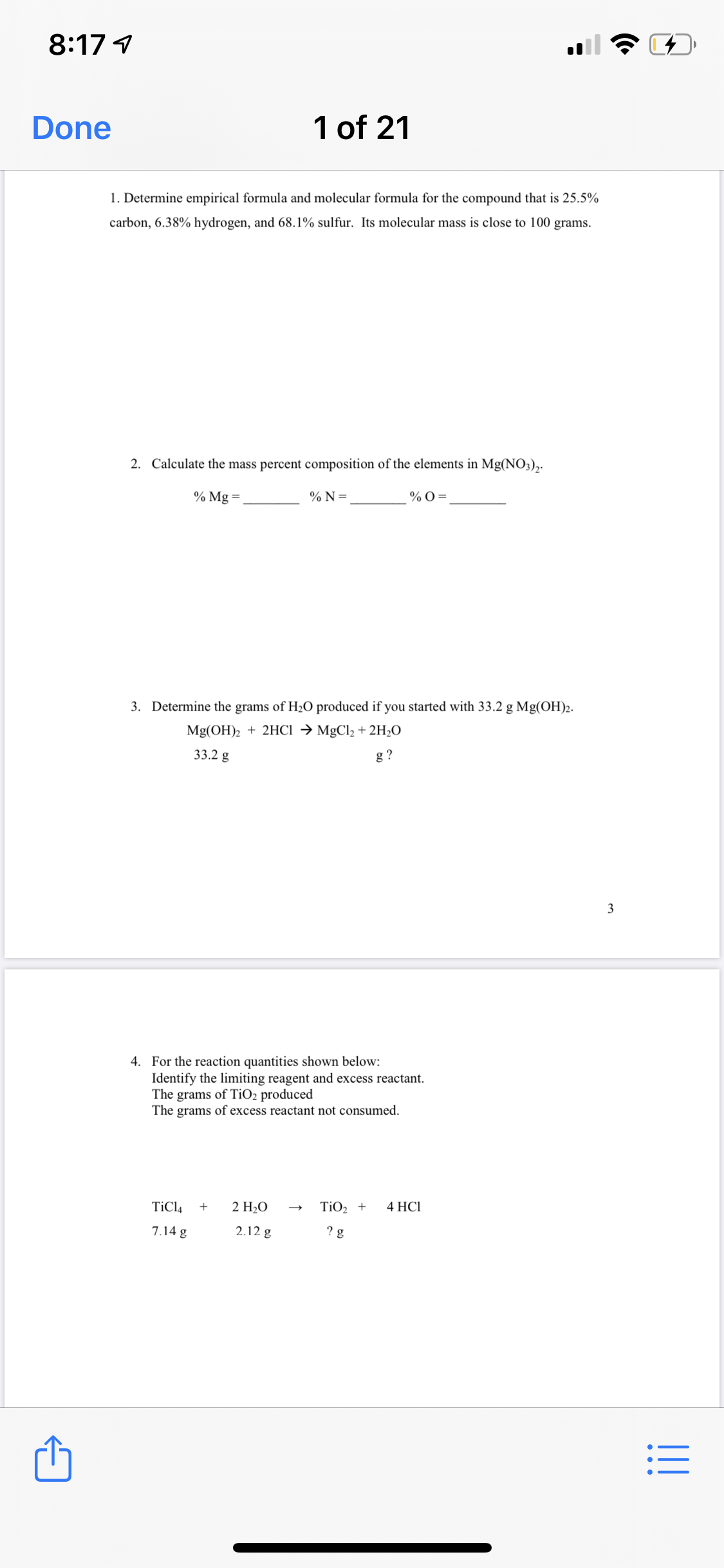 8:17 4
Done
1 of 21
1. Determine empirical formula and molecular formula for the compound that is 25.5%
carbon, 6.38% hydrogen, and 68.1% sulfur. Its molecular mass is close to 100 grams.
2. Calculate the mass percent composition of the elements in Mg(NO3),.
% Mg =,
% N =
% 0 =
3. Determine the grams of H2O produced if you started with 33.2 g Mg(OH)2.
Mg(OH)2 + 2HCI → MgCl2 + 2H2O
33.2 g
g ?
3
4. For the reaction quantities shown below:
Identify the limiting reagent and excess reactant.
The grams of TIO2 produced
The grams of excess reactant not consumed.
TiCl4
2 H2O
TiO2 +
4 HCІ
7.14 g
2.12 g
? g
I!!
