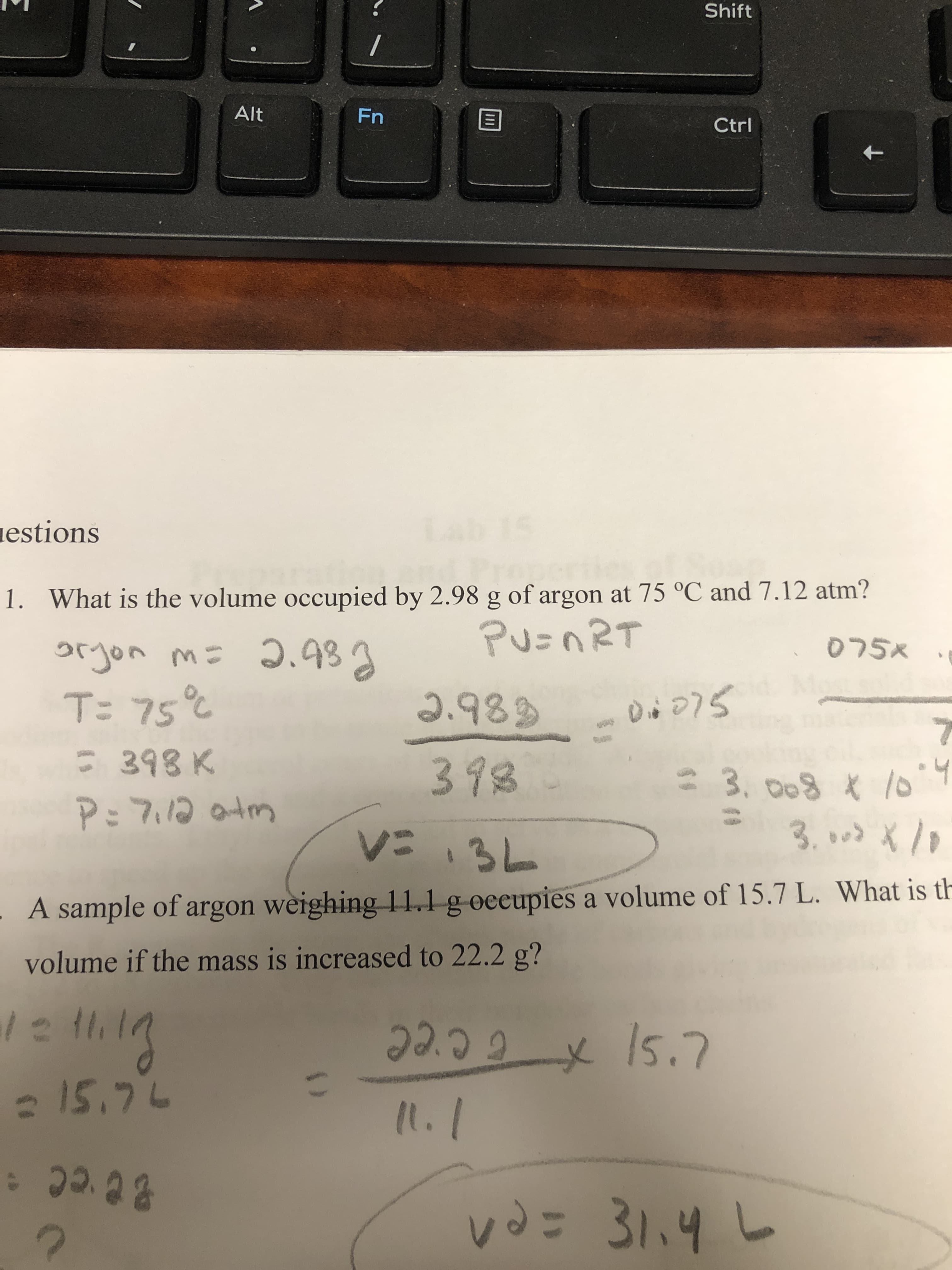 . What is the volume occupied by 2.98 g of argon at 75 °C and 7.12 atm?
Pu=nRT
xרס
orjon m= 2.983
T: 75°%
2.989
C 398 K
P: 7.12 otm
398
3. 008 * 10
くい3L
3.000 X
A sample of argon weighing 11,1 g oceupies a volume of 15.7 L. What is th
volume if the mass is increased to 22.2 g?
っ3
