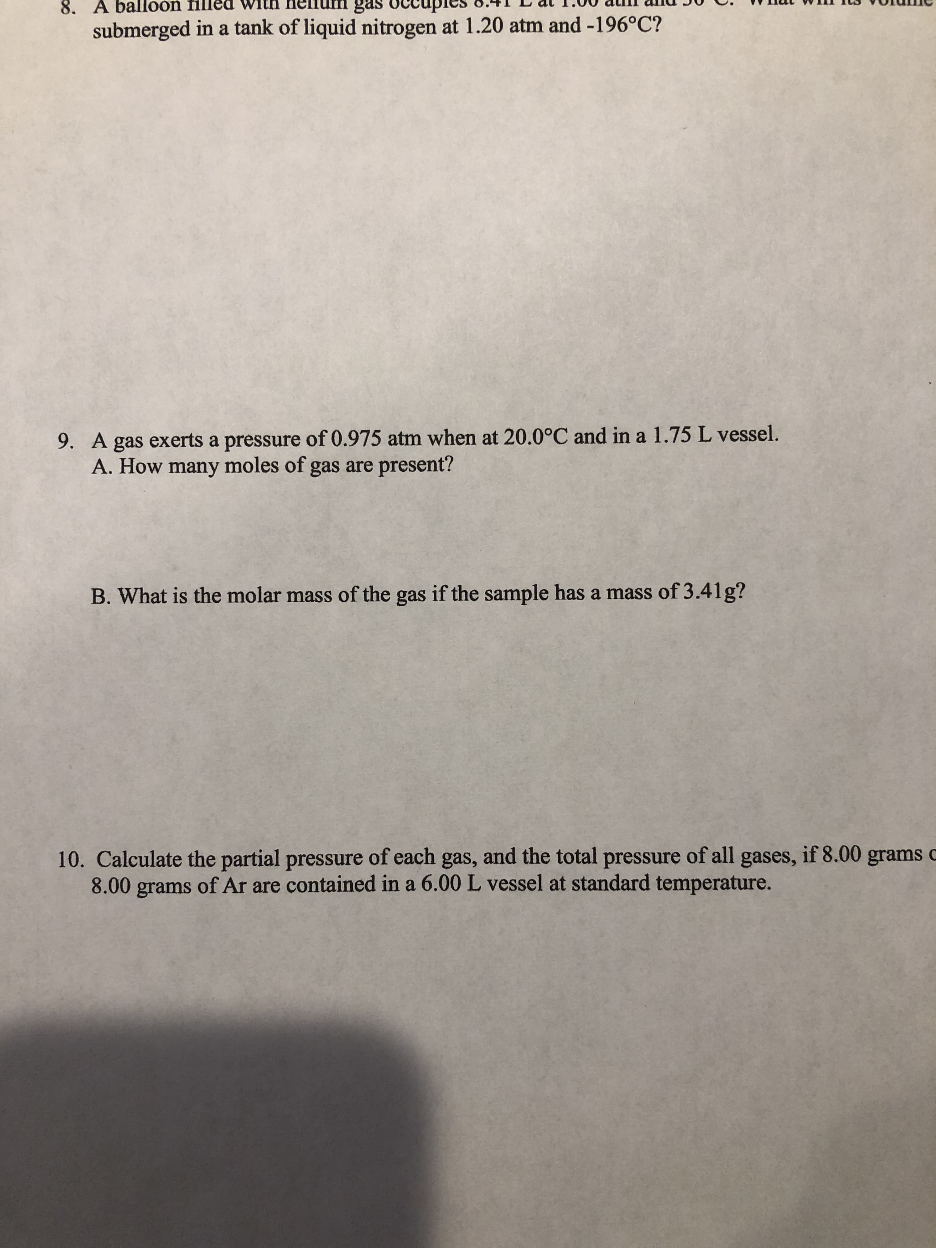 9. A gas exerts a pressure of 0.975 atm when at 20.0°C and in a 1.75 L vessel.
A. How many moles of gas are present?
B. What is the molar mass of the gas if the sample has a mass of 3.41g?
