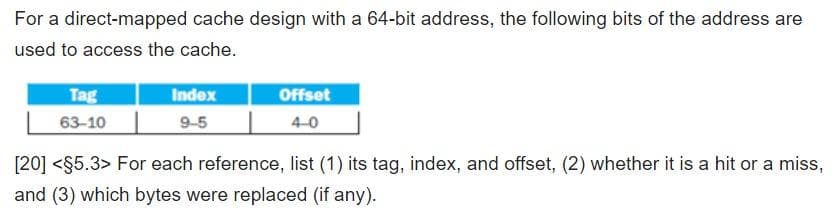For a direct-mapped cache design with a 64-bit address, the following bits of the address are
used to access the cache.
Tag
Index
Offset
63-10
9-5
4-0
[20] <$5.3> For each reference, list (1) its tag, index, and offset, (2) whether it is a hit or a miss,
and (3) which bytes were replaced (if any).
