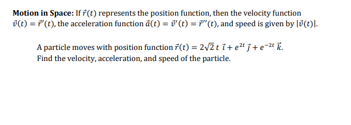 Motion in Space: If ř(t) represents the position function, then the velocity function
D(t) = F"(t), the acceleration function ã(t) = v'(t) = F"(t), and speed is given by lv(t)|.
A particle moves with position function 7(t) = 2/2 t i+ e2t j+e-2t T.
Find the velocity, acceleration, and speed of the particle.
