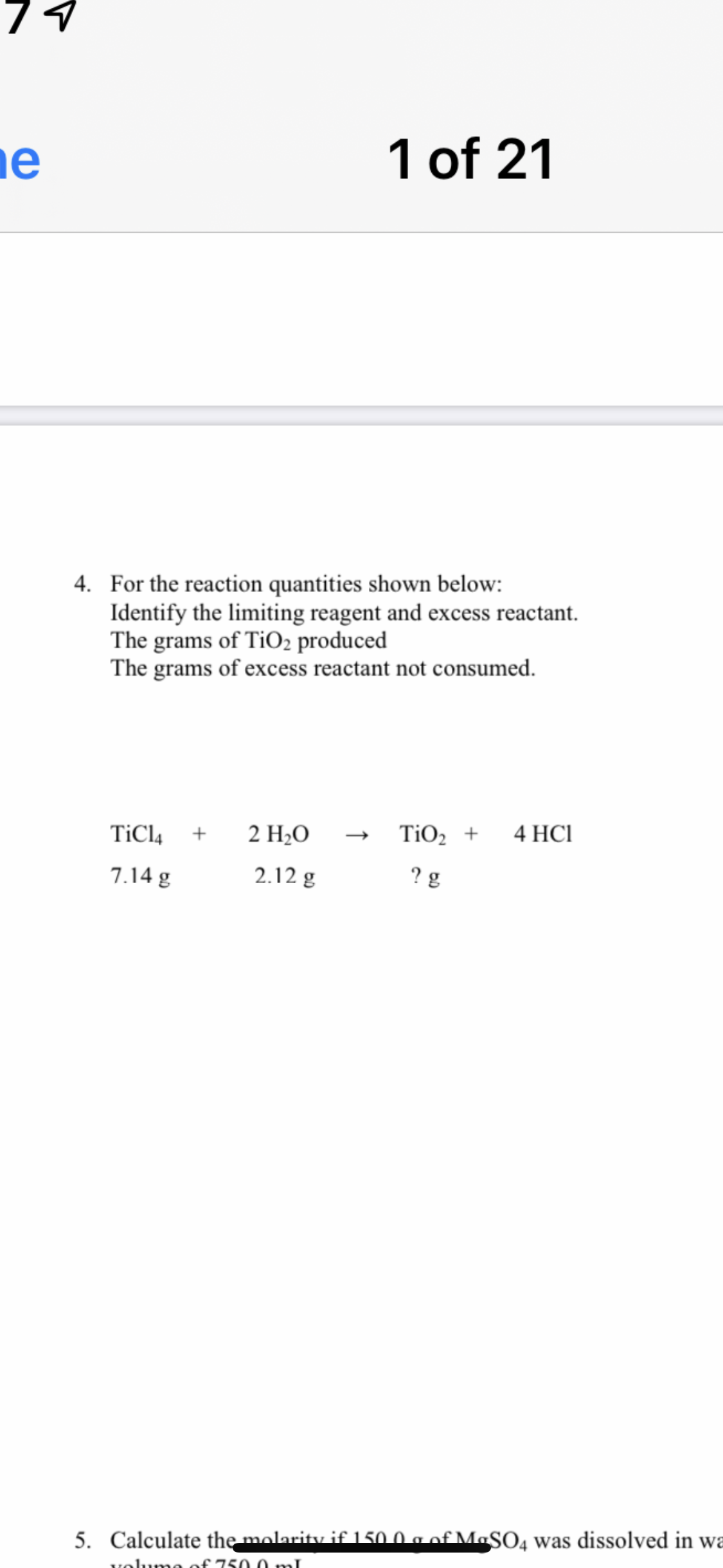 ne
1 of 21
4. For the reaction quantities shown below:
Identify the limiting reagent and excess reactant.
The grams of TIO2 produced
The grams of excess reactant not consumed.
TiCl4
2 Н.О
TiO2 +
4 HCI
7.14 g
2.12 g
? g
5. Calculate the molarity if 150.0 a of MaSO, was dissolved in wa
volumo of 750 0 mnl
