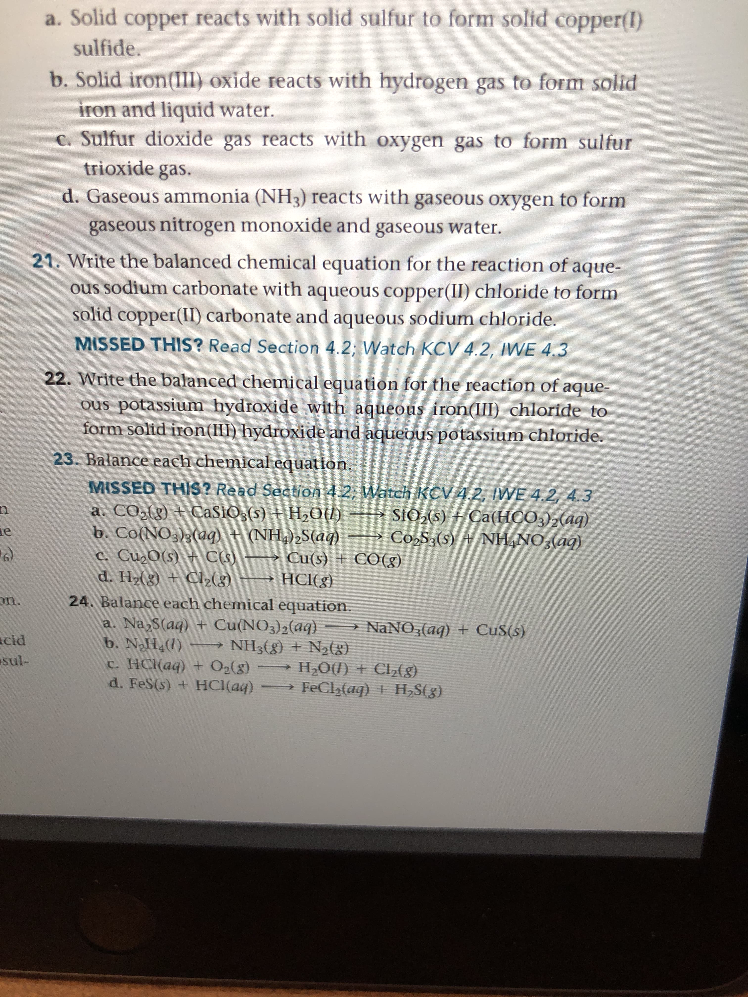 23. Balance each chemical equation.
MISSED THIS? Read Section 4.2; Watch KCV 4.2, IWE 4.2, 4.3
a. CO2(g) + CaSiO3(s) + H2O(1)
b. Co(NO3)3(aq) + (NH4)2S(aq)
c. Cu20(s) + C(s)
d. H2(g) + Cl2(8)
→ SIO2(s) + Ca(HCO3)2(aq)
Co2S3(s) + NH,NO3(aq)
→ Cu(s) + CO(g)
HCl(g)
