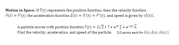 Motion in Space: If (t) represents the position function, then the velocity function
O = F"(t), the acceleration function a() = (t) = 7"(t), and speed is given by |ö(t)l.
A particle moves with position function 7(t) = 2/2 t i+ e2t j + e-2* R.
Find the velocity, acceleration, and speed of the particle. [12 points each for (t), a(t), J(t)|]
