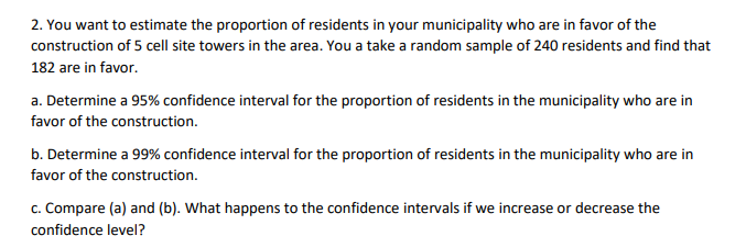 2. You want to estimate the proportion of residents in your municipality who are in favor of the
construction of 5 cell site towers in the area. You a take a random sample of 240 residents and find that
182 are in favor.
a. Determine a 95% confidence interval for the proportion of residents in the municipality who are in
favor of the construction.
b. Determine a 99% confidence interval for the proportion of residents in the municipality who are in
favor of the construction.
c. Compare (a) and (b). What happens to the confidence intervals if we increase or decrease the
confidence level?