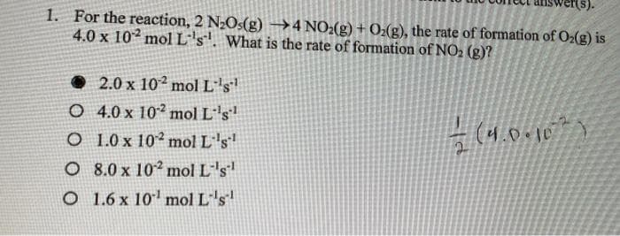(s).
1. For the reaction, 2 N2O5(g) →4 NO2(g) + Oz(g), the rate of formation of O2(g) is
4.0 x 102 mol L's'. What is the rate of formation of NO2 (g)?
• 2.0 x 102 mol L''s'
O 4.0 x 102 mol L''s"
O 1.0 x 102 mol L's
(4.0010)
O 8.0 x 102 mol L's
O 1.6 x 10' mol L''s

