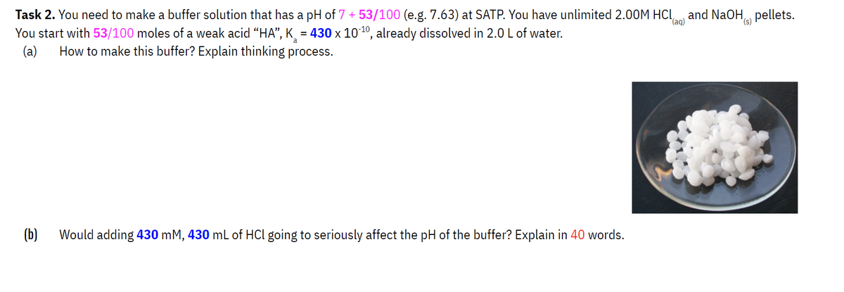 (aq)
Task 2. You need to make a buffer solution that has a pH of 7 + 53/100 (e.g. 7.63) at SATP. You have unlimited 2.00M HCl,
You start with 53/100 moles of a weak acid “HA”, K₂ = 430 x 10-¹0, already dissolved in 2.0 L of water.
(a) How to make this buffer? Explain thinking process.
(b)
Would adding 430 mM, 430 mL of HCl going to seriously affect the pH of the buffer? Explain in 40 words.
and NaOH pellets.
(s)