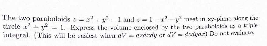 The two paraboloids z = x2 + y? – 1 and z =1 – x2 - y? meet in xy-plane along the
circle x2 + y = 1. Express the volume enclosed by the two paraboloids as a triple
integral. (This will be easiest when dV = dzdxdy or dV = dzdydx) Do not evaluate.

