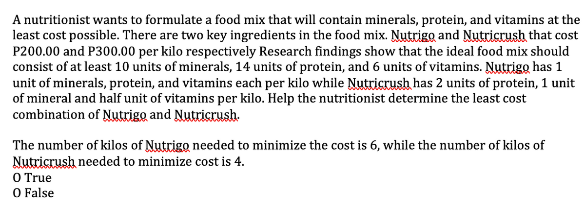 A nutritionist wants to formulate a food mix that will contain minerals, protein, and vitamins at the
least cost possible. There are two key ingredients in the food mix. Nutrigo and Nutricrush that cost
P200.00 and P300.00 per kilo respectively Research findings show that the ideal food mix should
consist of at least 10 units of minerals, 14 units of protein, and 6 units of vitamins. Nutrigo has 1
unit of minerals, protein, and vitamins each per kilo while Nutricrush has 2 units of protein, 1 unit
of mineral and half unit of vitamins per kilo. Help the nutritionist determine the least cost
combination of Nutrigo and Nutricrush.
The number of kilos of Nutrigo needed to minimize the cost is 6, while the number of kilos of
Nutricrush needed to minimize cost is 4.
O True
O False
