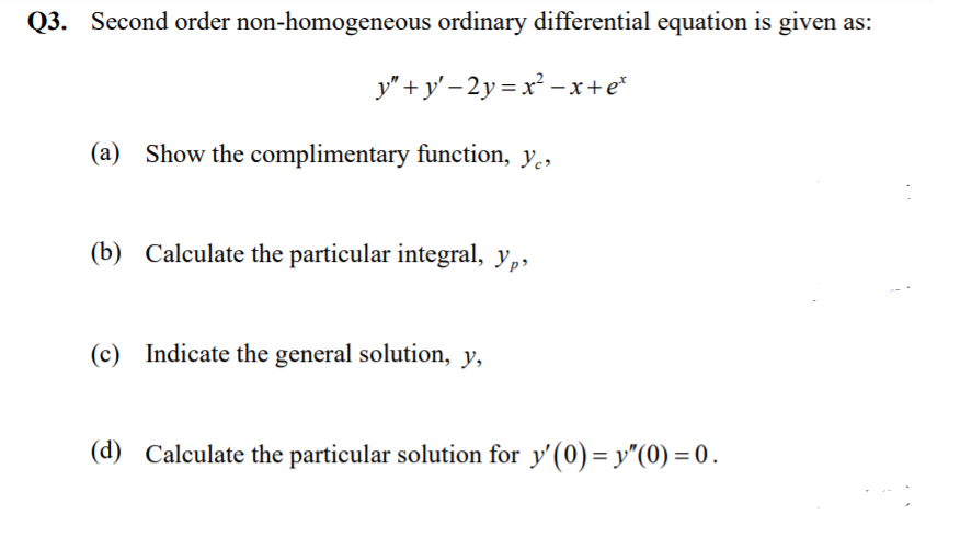 Q3. Second order non-homogeneous ordinary differential equation is given as:
y"+ y' – 2y = x² –x+e*
(a) Show the complimentary function, y.,
(b) Calculate the particular integral, y,,
(c) Indicate the general solution, y,
(d) Calculate the particular solution for y'(0) = y"(0) = 0.
