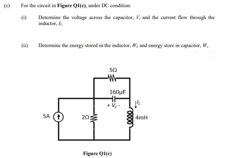 (c)
For the circuit in Figure Q1(c), under DC condition:
Determine the voltage across the capacitor, V. and the current flow through the
inductor, IL.
(ii)
Determine the energy stored in the inductor, W and energy store in capacitor, W.
50
160µF
+ Vc -
5A (1)
20
4mH
Figure Q1(c)
-W-
