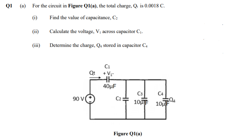 Q1
(a) For the circuit in Figure Q1(a), the total charge, Q. is 0.0018 C.
(i)
Find the value of capacitance, C2
(ii)
Calculate the voltage, Vị across capacitor Cj.
(iii)
Determine the charge, Q4 stored in capacitor C4
C1
Qt +V-
40µF
C3
CA
90 V
C2
10F 10uF
Figure Q1(a)
