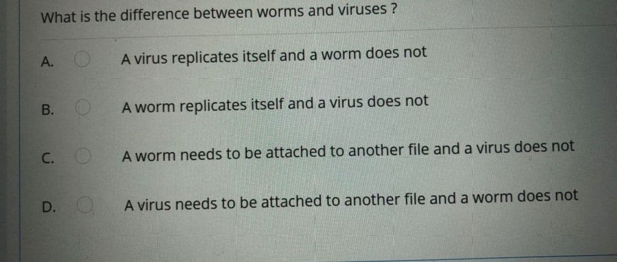 What is the difference between worms and viruses ?
А.
A virus replicates itself and a worm does not
В. О
A worm replicates itself and a virus does not
A worm needs to be attached to another file and a virus does not
D. O
A virus needs to be attached to another file and a worm does not
C.
